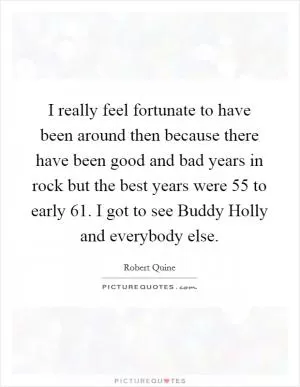 I really feel fortunate to have been around then because there have been good and bad years in rock but the best years were  55 to early  61. I got to see Buddy Holly and everybody else Picture Quote #1