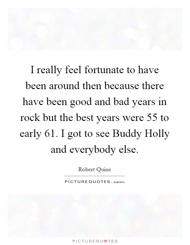 I really feel fortunate to have been around then because there have been good and bad years in rock but the best years were  55 to early  61. I got to see Buddy Holly and everybody else. Picture Quote #1