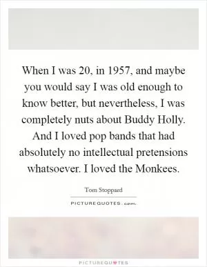 When I was 20, in 1957, and maybe you would say I was old enough to know better, but nevertheless, I was completely nuts about Buddy Holly. And I loved pop bands that had absolutely no intellectual pretensions whatsoever. I loved the Monkees Picture Quote #1