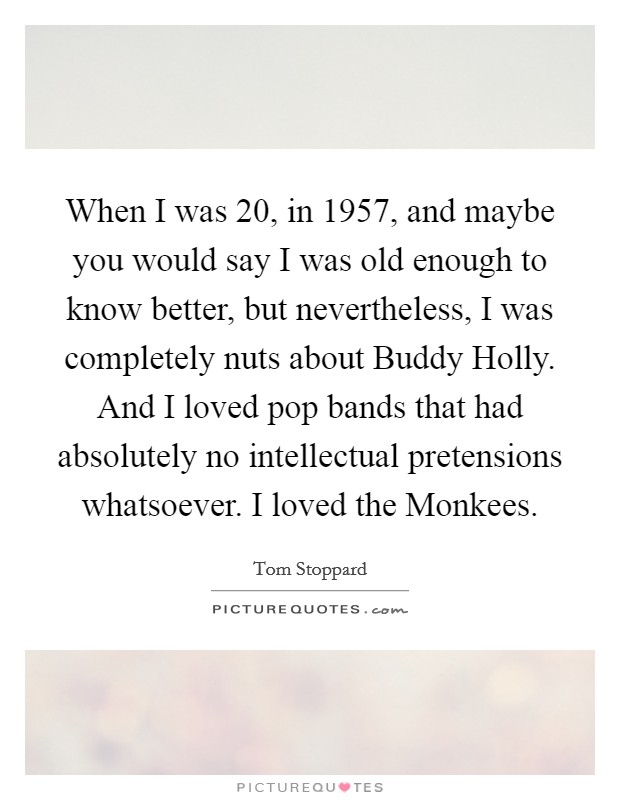 When I was 20, in 1957, and maybe you would say I was old enough to know better, but nevertheless, I was completely nuts about Buddy Holly. And I loved pop bands that had absolutely no intellectual pretensions whatsoever. I loved the Monkees. Picture Quote #1