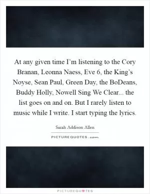 At any given time I’m listening to the Cory Branan, Leonna Naess, Eve 6, the King’s Noyse, Sean Paul, Green Day, the BoDeans, Buddy Holly, Nowell Sing We Clear... the list goes on and on. But I rarely listen to music while I write. I start typing the lyrics Picture Quote #1