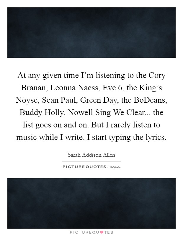 At any given time I'm listening to the Cory Branan, Leonna Naess, Eve 6, the King's Noyse, Sean Paul, Green Day, the BoDeans, Buddy Holly, Nowell Sing We Clear... the list goes on and on. But I rarely listen to music while I write. I start typing the lyrics. Picture Quote #1