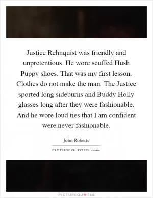 Justice Rehnquist was friendly and unpretentious. He wore scuffed Hush Puppy shoes. That was my first lesson. Clothes do not make the man. The Justice sported long sideburns and Buddy Holly glasses long after they were fashionable. And he wore loud ties that I am confident were never fashionable Picture Quote #1