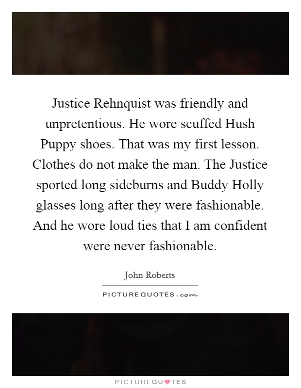 Justice Rehnquist was friendly and unpretentious. He wore scuffed Hush Puppy shoes. That was my first lesson. Clothes do not make the man. The Justice sported long sideburns and Buddy Holly glasses long after they were fashionable. And he wore loud ties that I am confident were never fashionable. Picture Quote #1