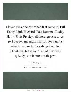 I loved rock and roll when that came in, Bill Haley, Little Richard, Fats Domino, Buddy Holly, Elvis Presley, all those great records. So I begged my mom and dad for a guitar, which eventually they did get me for Christmas, but it went out of tune very quickly, and it hurt my fingers Picture Quote #1