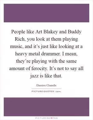 People like Art Blakey and Buddy Rich, you look at them playing music, and it’s just like looking at a heavy metal drummer. I mean, they’re playing with the same amount of ferocity. It’s not to say all jazz is like that Picture Quote #1