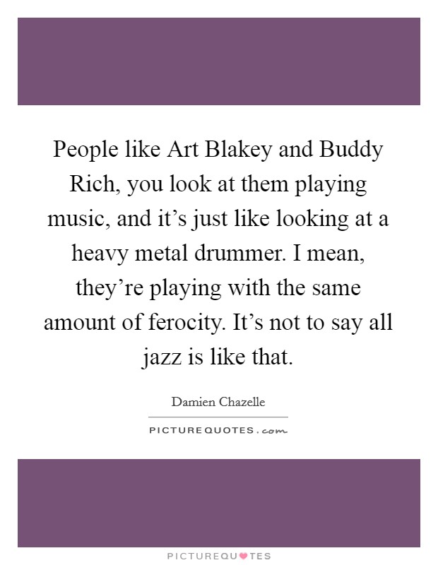 People like Art Blakey and Buddy Rich, you look at them playing music, and it's just like looking at a heavy metal drummer. I mean, they're playing with the same amount of ferocity. It's not to say all jazz is like that. Picture Quote #1