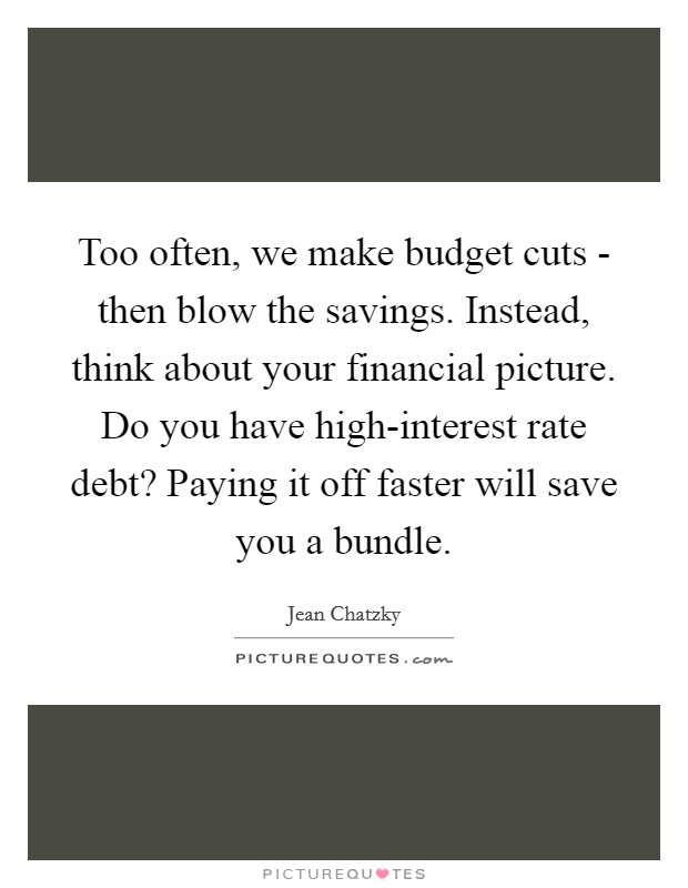 Too often, we make budget cuts - then blow the savings. Instead, think about your financial picture. Do you have high-interest rate debt? Paying it off faster will save you a bundle. Picture Quote #1
