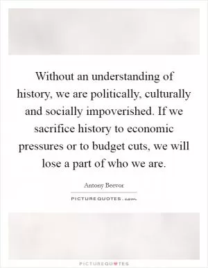 Without an understanding of history, we are politically, culturally and socially impoverished. If we sacrifice history to economic pressures or to budget cuts, we will lose a part of who we are Picture Quote #1