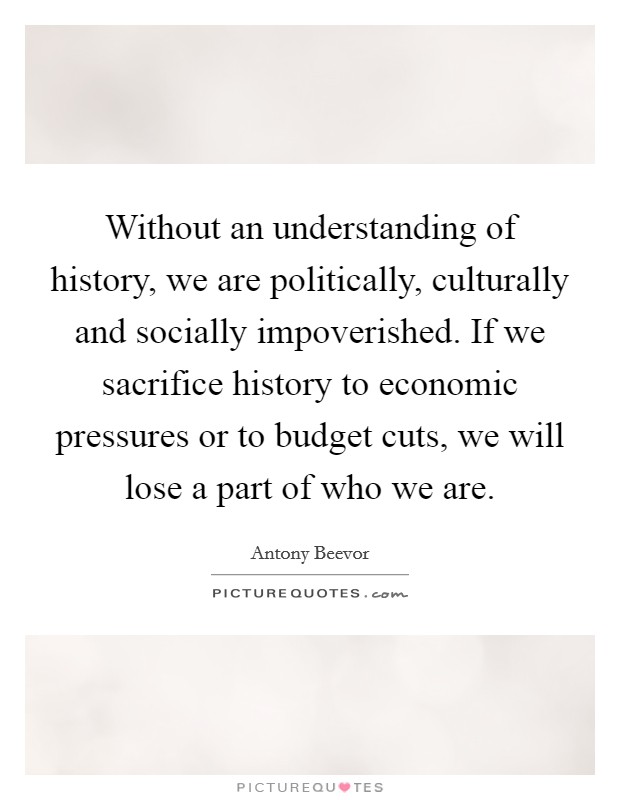 Without an understanding of history, we are politically, culturally and socially impoverished. If we sacrifice history to economic pressures or to budget cuts, we will lose a part of who we are. Picture Quote #1