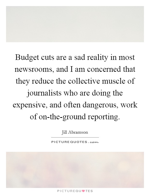 Budget cuts are a sad reality in most newsrooms, and I am concerned that they reduce the collective muscle of journalists who are doing the expensive, and often dangerous, work of on-the-ground reporting. Picture Quote #1