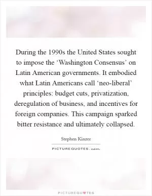 During the 1990s the United States sought to impose the ‘Washington Consensus’ on Latin American governments. It embodied what Latin Americans call ‘neo-liberal’ principles: budget cuts, privatization, deregulation of business, and incentives for foreign companies. This campaign sparked bitter resistance and ultimately collapsed Picture Quote #1