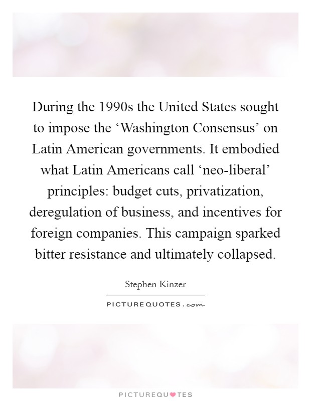During the 1990s the United States sought to impose the ‘Washington Consensus' on Latin American governments. It embodied what Latin Americans call ‘neo-liberal' principles: budget cuts, privatization, deregulation of business, and incentives for foreign companies. This campaign sparked bitter resistance and ultimately collapsed. Picture Quote #1
