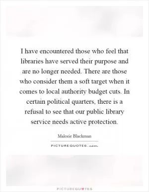 I have encountered those who feel that libraries have served their purpose and are no longer needed. There are those who consider them a soft target when it comes to local authority budget cuts. In certain political quarters, there is a refusal to see that our public library service needs active protection Picture Quote #1