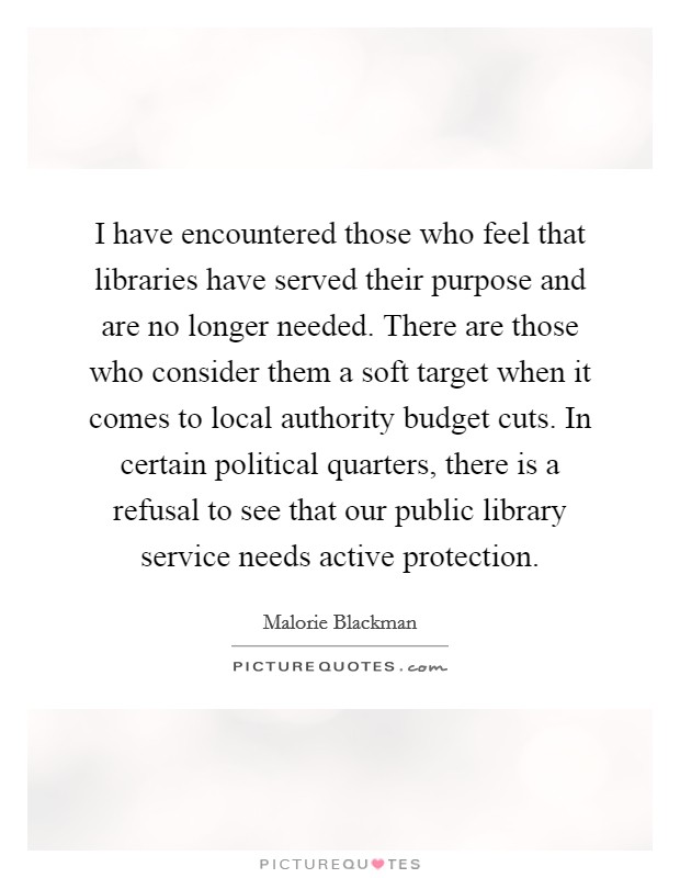 I have encountered those who feel that libraries have served their purpose and are no longer needed. There are those who consider them a soft target when it comes to local authority budget cuts. In certain political quarters, there is a refusal to see that our public library service needs active protection. Picture Quote #1