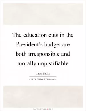 The education cuts in the President’s budget are both irresponsible and morally unjustifiable Picture Quote #1