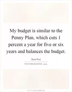My budget is similar to the Penny Plan, which cuts 1 percent a year for five or six years and balances the budget Picture Quote #1