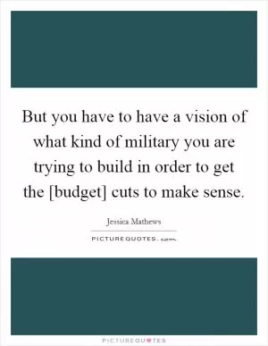 But you have to have a vision of what kind of military you are trying to build in order to get the [budget] cuts to make sense Picture Quote #1