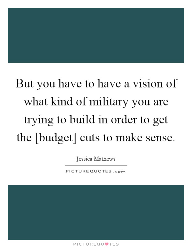 But you have to have a vision of what kind of military you are trying to build in order to get the [budget] cuts to make sense. Picture Quote #1