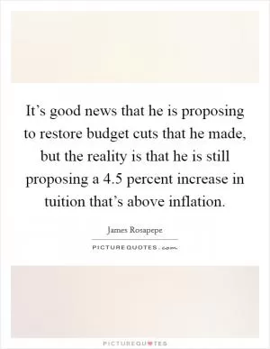 It’s good news that he is proposing to restore budget cuts that he made, but the reality is that he is still proposing a 4.5 percent increase in tuition that’s above inflation Picture Quote #1