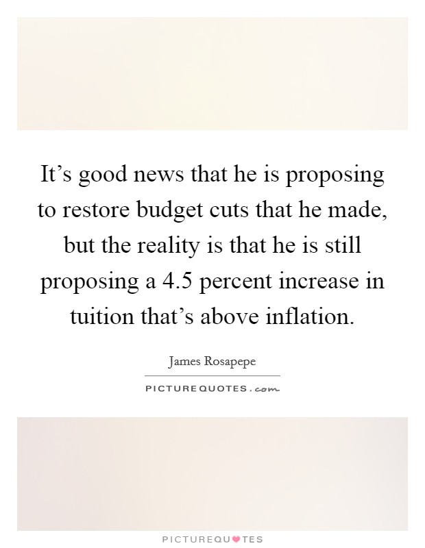 It's good news that he is proposing to restore budget cuts that he made, but the reality is that he is still proposing a 4.5 percent increase in tuition that's above inflation. Picture Quote #1