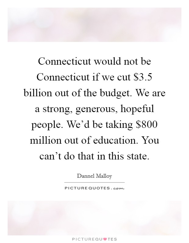 Connecticut would not be Connecticut if we cut $3.5 billion out of the budget. We are a strong, generous, hopeful people. We'd be taking $800 million out of education. You can't do that in this state. Picture Quote #1