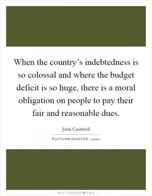 When the country’s indebtedness is so colossal and where the budget deficit is so huge, there is a moral obligation on people to pay their fair and reasonable dues Picture Quote #1