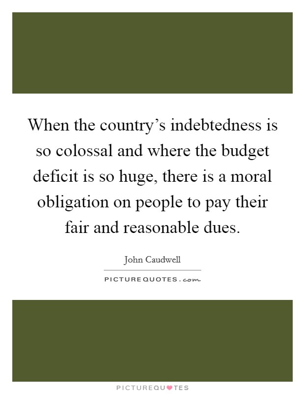 When the country's indebtedness is so colossal and where the budget deficit is so huge, there is a moral obligation on people to pay their fair and reasonable dues. Picture Quote #1