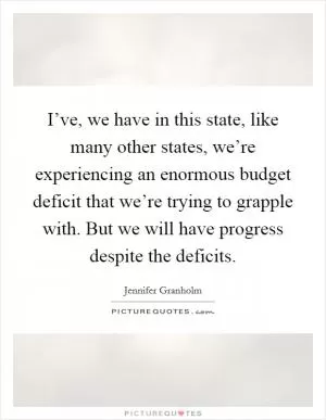 I’ve, we have in this state, like many other states, we’re experiencing an enormous budget deficit that we’re trying to grapple with. But we will have progress despite the deficits Picture Quote #1