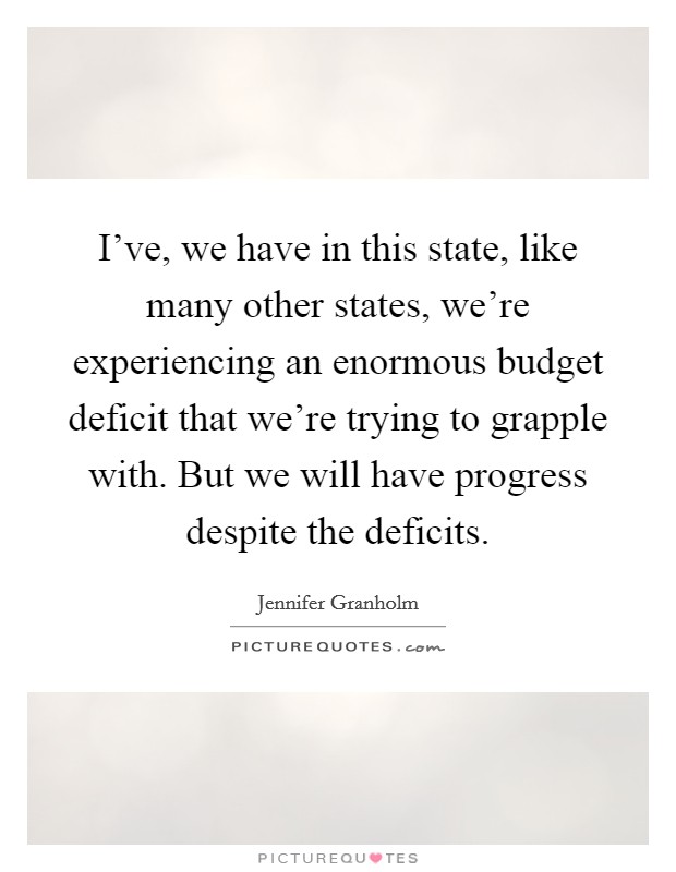 I've, we have in this state, like many other states, we're experiencing an enormous budget deficit that we're trying to grapple with. But we will have progress despite the deficits. Picture Quote #1