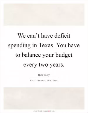 We can’t have deficit spending in Texas. You have to balance your budget every two years Picture Quote #1