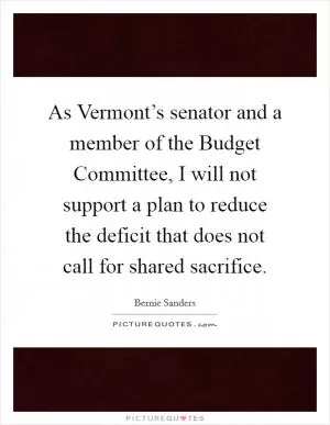 As Vermont’s senator and a member of the Budget Committee, I will not support a plan to reduce the deficit that does not call for shared sacrifice Picture Quote #1