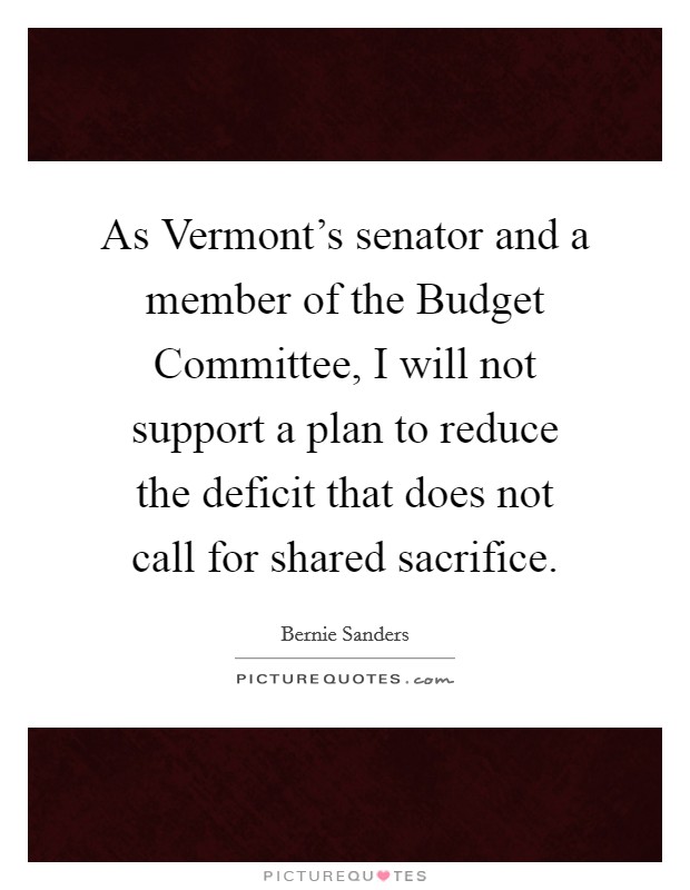 As Vermont's senator and a member of the Budget Committee, I will not support a plan to reduce the deficit that does not call for shared sacrifice. Picture Quote #1