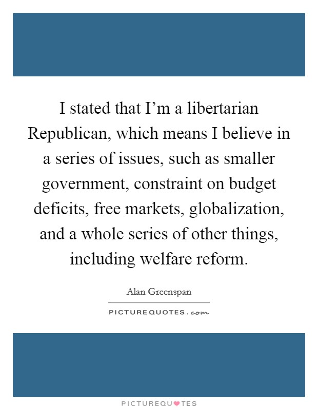 I stated that I'm a libertarian Republican, which means I believe in a series of issues, such as smaller government, constraint on budget deficits, free markets, globalization, and a whole series of other things, including welfare reform. Picture Quote #1