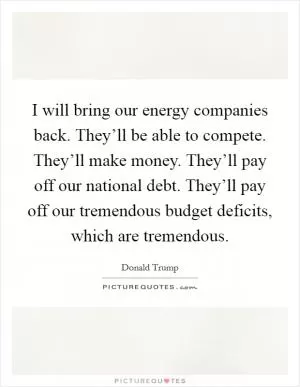 I will bring our energy companies back. They’ll be able to compete. They’ll make money. They’ll pay off our national debt. They’ll pay off our tremendous budget deficits, which are tremendous Picture Quote #1