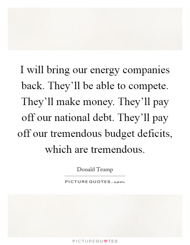 I will bring our energy companies back. They'll be able to compete. They'll make money. They'll pay off our national debt. They'll pay off our tremendous budget deficits, which are tremendous. Picture Quote #1