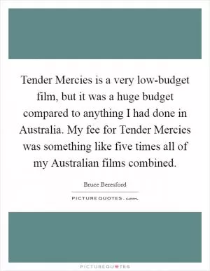 Tender Mercies is a very low-budget film, but it was a huge budget compared to anything I had done in Australia. My fee for Tender Mercies was something like five times all of my Australian films combined Picture Quote #1