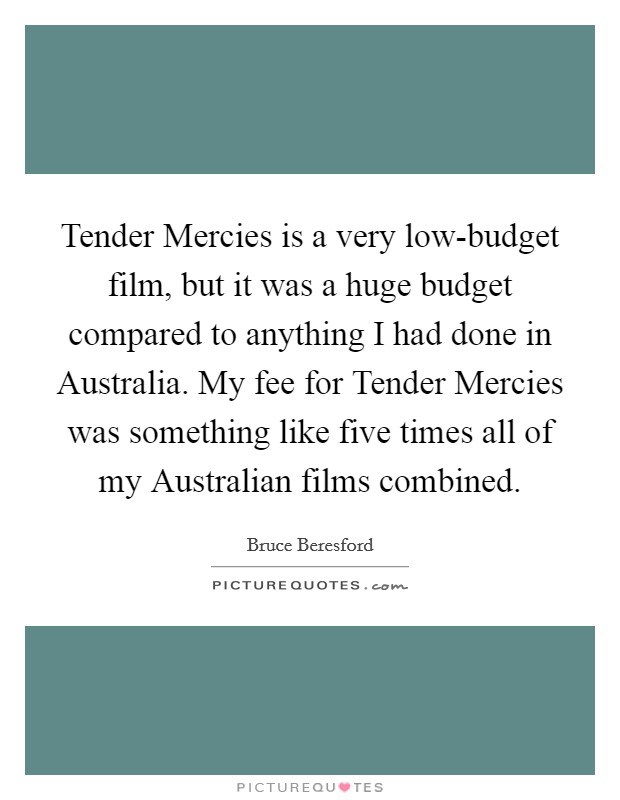 Tender Mercies is a very low-budget film, but it was a huge budget compared to anything I had done in Australia. My fee for Tender Mercies was something like five times all of my Australian films combined. Picture Quote #1