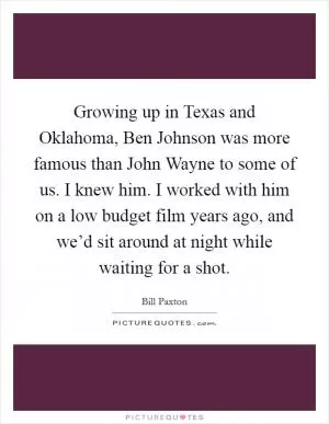 Growing up in Texas and Oklahoma, Ben Johnson was more famous than John Wayne to some of us. I knew him. I worked with him on a low budget film years ago, and we’d sit around at night while waiting for a shot Picture Quote #1