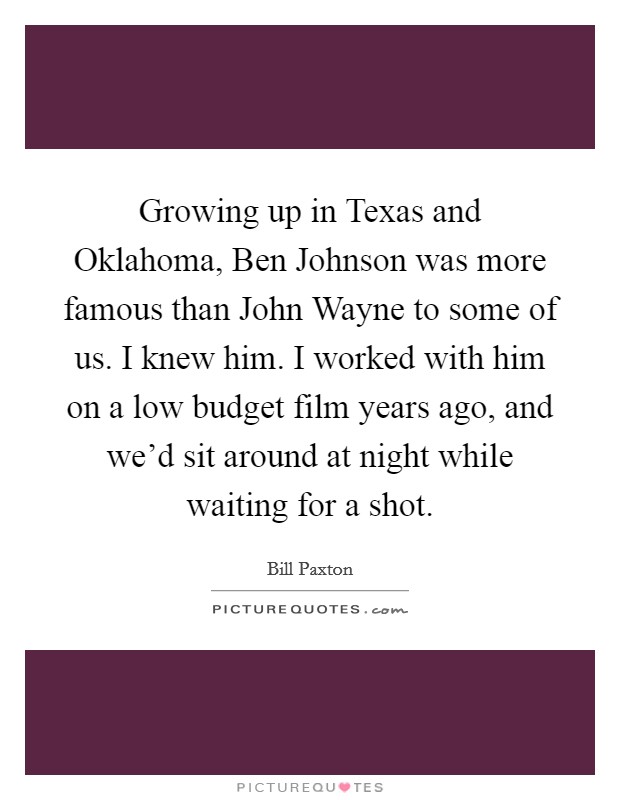 Growing up in Texas and Oklahoma, Ben Johnson was more famous than John Wayne to some of us. I knew him. I worked with him on a low budget film years ago, and we'd sit around at night while waiting for a shot. Picture Quote #1