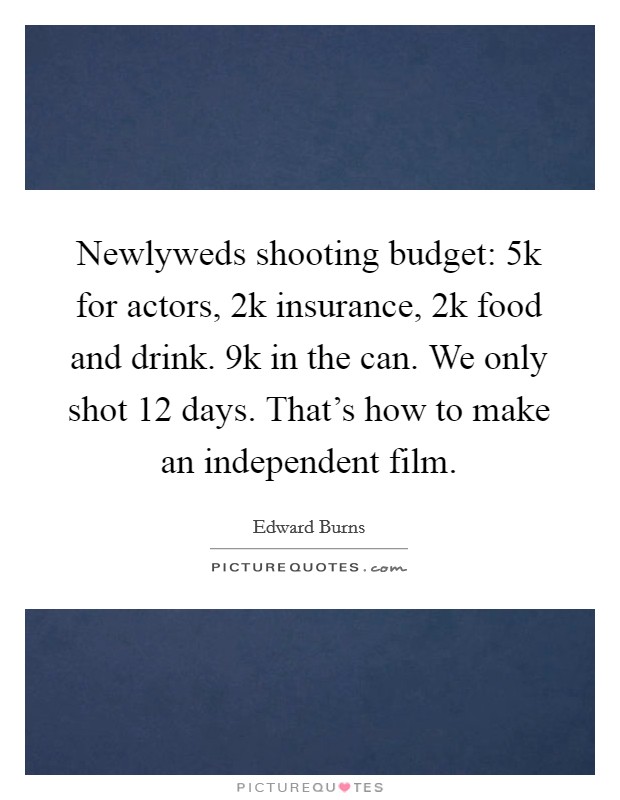 Newlyweds shooting budget: 5k for actors, 2k insurance, 2k food and drink. 9k in the can. We only shot 12 days. That's how to make an independent film. Picture Quote #1