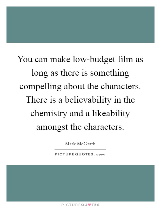 You can make low-budget film as long as there is something compelling about the characters. There is a believability in the chemistry and a likeability amongst the characters. Picture Quote #1