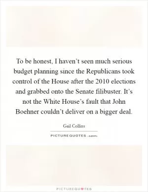 To be honest, I haven’t seen much serious budget planning since the Republicans took control of the House after the 2010 elections and grabbed onto the Senate filibuster. It’s not the White House’s fault that John Boehner couldn’t deliver on a bigger deal Picture Quote #1