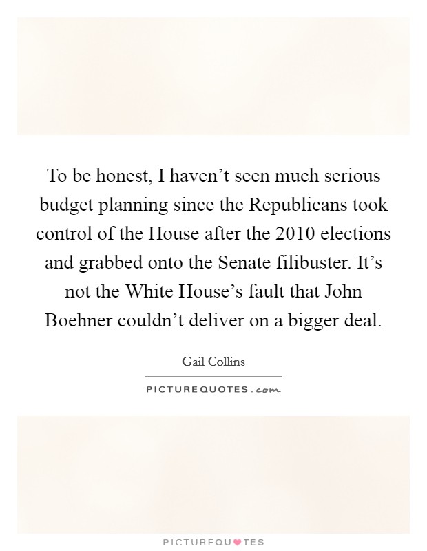 To be honest, I haven't seen much serious budget planning since the Republicans took control of the House after the 2010 elections and grabbed onto the Senate filibuster. It's not the White House's fault that John Boehner couldn't deliver on a bigger deal. Picture Quote #1