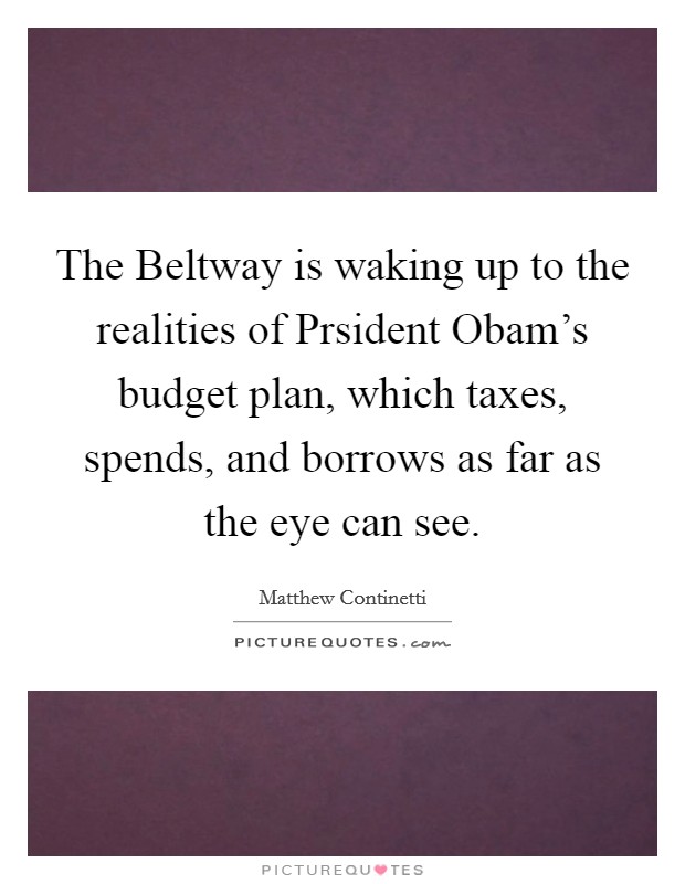 The Beltway is waking up to the realities of Prsident Obam's budget plan, which taxes, spends, and borrows as far as the eye can see. Picture Quote #1