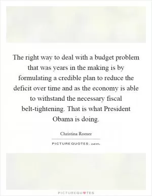 The right way to deal with a budget problem that was years in the making is by formulating a credible plan to reduce the deficit over time and as the economy is able to withstand the necessary fiscal belt-tightening. That is what President Obama is doing Picture Quote #1