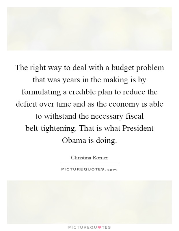 The right way to deal with a budget problem that was years in the making is by formulating a credible plan to reduce the deficit over time and as the economy is able to withstand the necessary fiscal belt-tightening. That is what President Obama is doing. Picture Quote #1