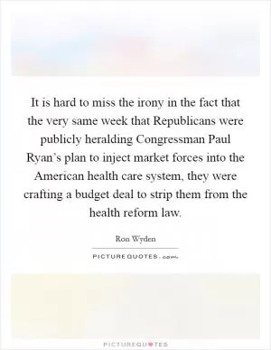 It is hard to miss the irony in the fact that the very same week that Republicans were publicly heralding Congressman Paul Ryan’s plan to inject market forces into the American health care system, they were crafting a budget deal to strip them from the health reform law Picture Quote #1