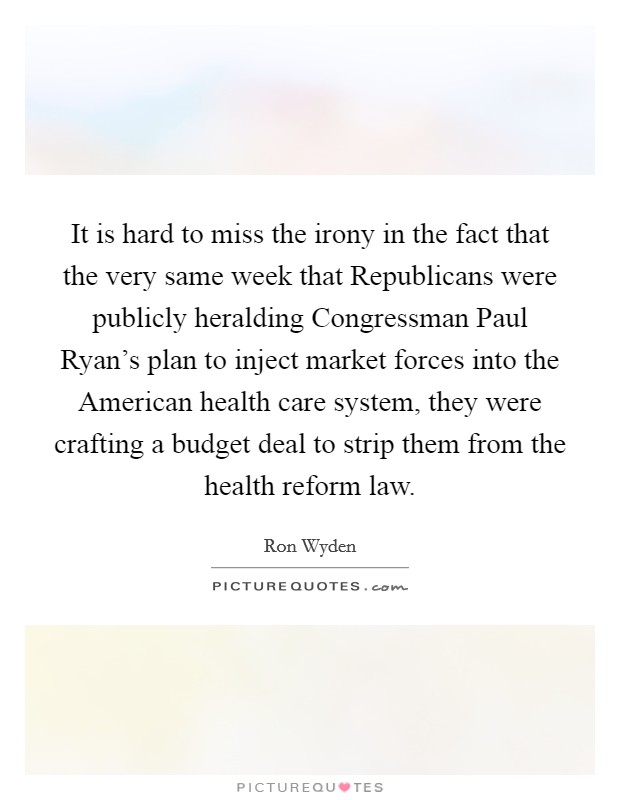 It is hard to miss the irony in the fact that the very same week that Republicans were publicly heralding Congressman Paul Ryan's plan to inject market forces into the American health care system, they were crafting a budget deal to strip them from the health reform law. Picture Quote #1