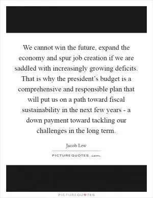 We cannot win the future, expand the economy and spur job creation if we are saddled with increasingly growing deficits. That is why the president’s budget is a comprehensive and responsible plan that will put us on a path toward fiscal sustainability in the next few years - a down payment toward tackling our challenges in the long term Picture Quote #1